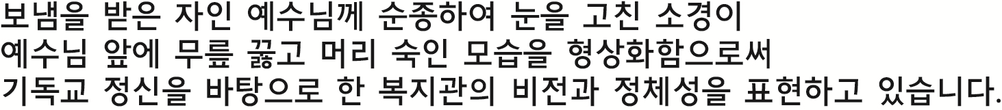 보냄을 받은 자인 예수님께 순종하여 눈을 고친 소경이 예수님 앞에 무릎 꿇고 머리 숙인 모습을 형상화함으로써 기독교 정신을 바탕으로 한 복지관의 비전과 정체성을 표현하고 있습니다.